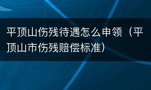 平顶山伤残待遇怎么申领（平顶山市伤残赔偿标准）