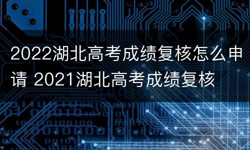 2022湖北高考成绩复核怎么申请 2021湖北高考成绩复核