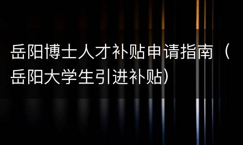岳阳博士人才补贴申请指南（岳阳大学生引进补贴）