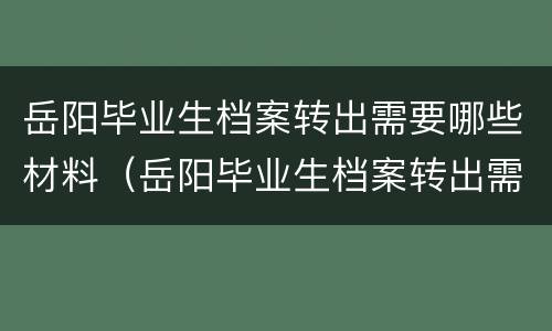 岳阳毕业生档案转出需要哪些材料（岳阳毕业生档案转出需要哪些材料呢）