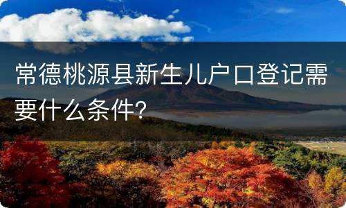 常德桃源县新生儿户口登记需要什么条件？