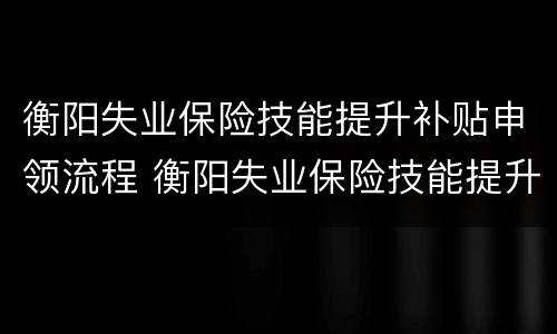 衡阳失业保险技能提升补贴申领流程 衡阳失业保险技能提升补贴申领流程视频