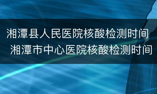 湘潭县人民医院核酸检测时间 湘潭市中心医院核酸检测时间