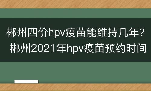 郴州四价hpv疫苗能维持几年？ 郴州2021年hpv疫苗预约时间