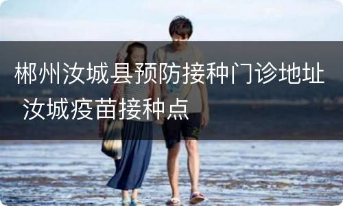 郴州汝城县预防接种门诊地址 汝城疫苗接种点