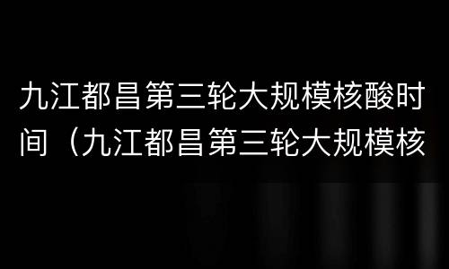 九江都昌第三轮大规模核酸时间（九江都昌第三轮大规模核酸时间是多少）
