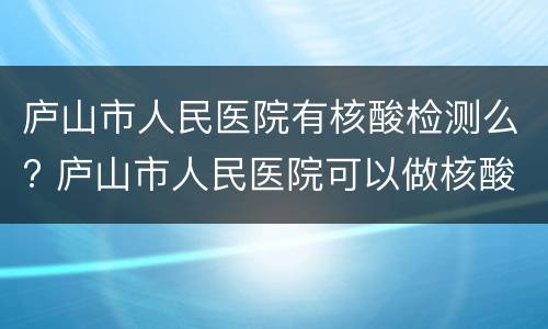 庐山市人民医院有核酸检测么? 庐山市人民医院可以做核酸检测吗