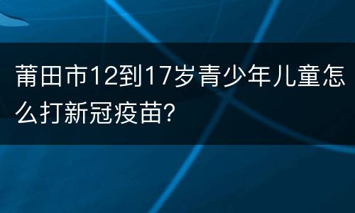 莆田市12到17岁青少年儿童怎么打新冠疫苗？
