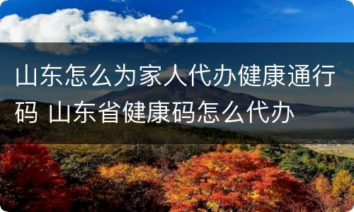 山东怎么为家人代办健康通行码 山东省健康码怎么代办
