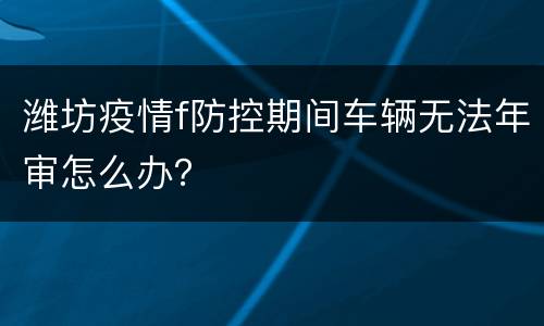 潍坊疫情f防控期间车辆无法年审怎么办？