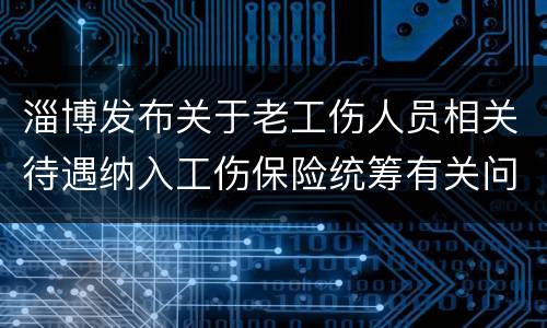 淄博发布关于老工伤人员相关待遇纳入工伤保险统筹有关问题的通知
