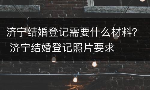 济宁结婚登记需要什么材料？ 济宁结婚登记照片要求