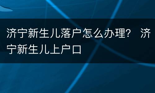 济宁新生儿落户怎么办理？ 济宁新生儿上户口