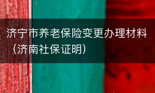 济宁市养老保险变更办理材料（济南社保证明）