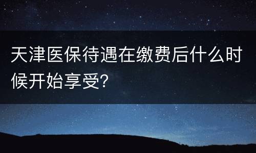 天津医保待遇在缴费后什么时候开始享受？