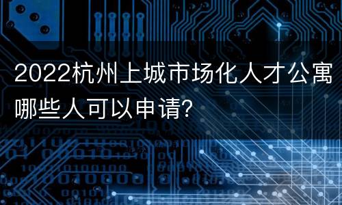 2022杭州上城市场化人才公寓哪些人可以申请？