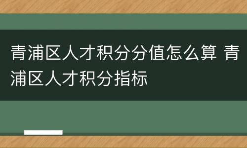 青浦区人才积分分值怎么算 青浦区人才积分指标