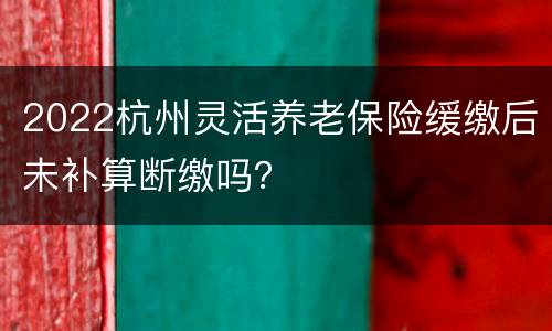 2022杭州灵活养老保险缓缴后未补算断缴吗？
