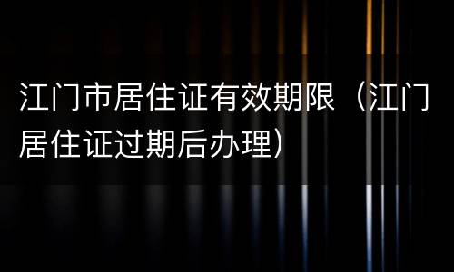 江门市居住证有效期限（江门居住证过期后办理）