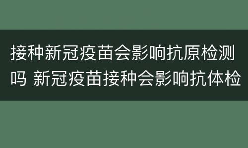 接种新冠疫苗会影响抗原检测吗 新冠疫苗接种会影响抗体检测