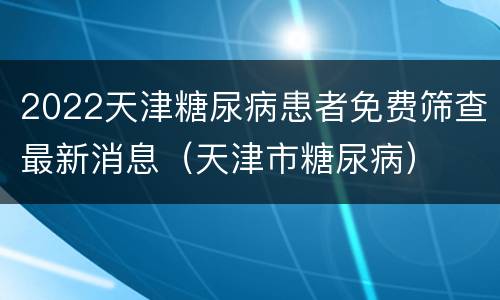 2022天津糖尿病患者免费筛查最新消息（天津市糖尿病）