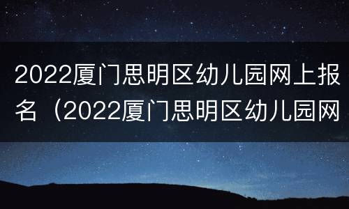 2022厦门思明区幼儿园网上报名（2022厦门思明区幼儿园网上报名情况）