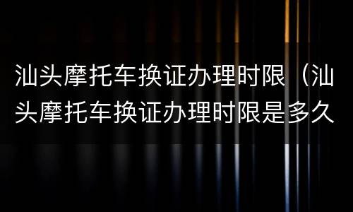 汕头摩托车换证办理时限（汕头摩托车换证办理时限是多久）