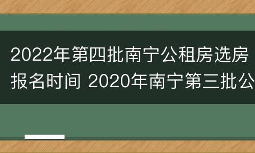2022年第四批南宁公租房选房报名时间 2020年南宁第三批公租房报名