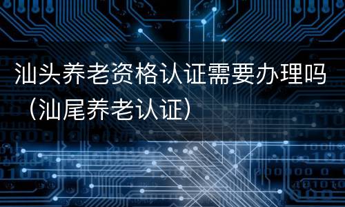 汕头养老资格认证需要办理吗（汕尾养老认证）