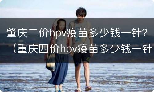 肇庆二价hpv疫苗多少钱一针？（重庆四价hpv疫苗多少钱一针）
