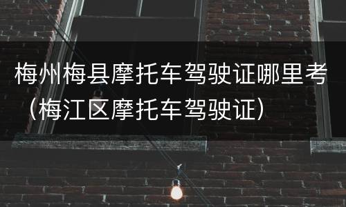 梅州梅县摩托车驾驶证哪里考（梅江区摩托车驾驶证）