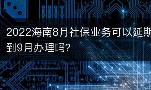 2022海南8月社保业务可以延期到9月办理吗？