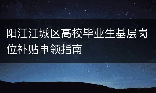 阳江江城区高校毕业生基层岗位补贴申领指南