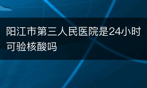 阳江市第三人民医院是24小时可验核酸吗