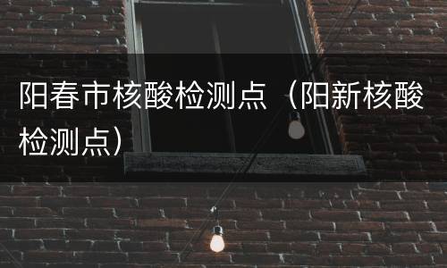 阳春市核酸检测点（阳新核酸检测点）