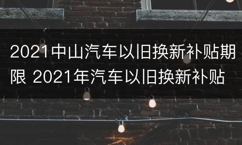 2021中山汽车以旧换新补贴期限 2021年汽车以旧换新补贴