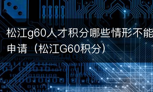 松江g60人才积分哪些情形不能申请（松江G60积分）