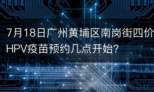 7月18日广州黄埔区南岗街四价HPV疫苗预约几点开始？