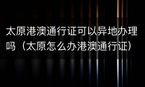 太原港澳通行证可以异地办理吗（太原怎么办港澳通行证）