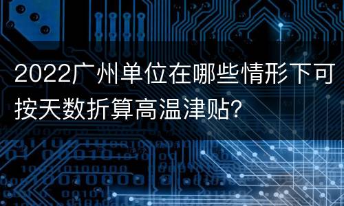 2022广州单位在哪些情形下可按天数折算高温津贴？