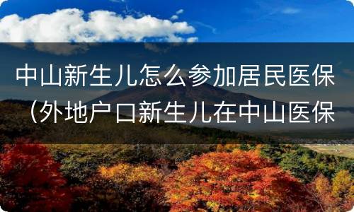 中山新生儿怎么参加居民医保（外地户口新生儿在中山医保怎么办理流程）