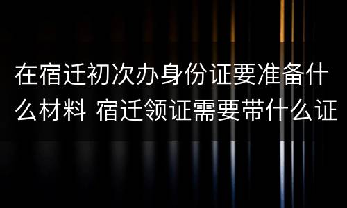 在宿迁初次办身份证要准备什么材料 宿迁领证需要带什么证件