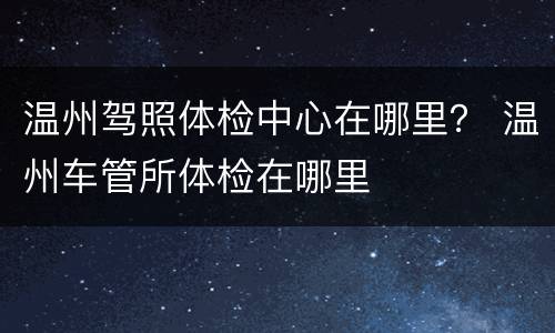 温州驾照体检中心在哪里？ 温州车管所体检在哪里