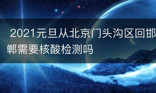  2021元旦从北京门头沟区回邯郸需要核酸检测吗