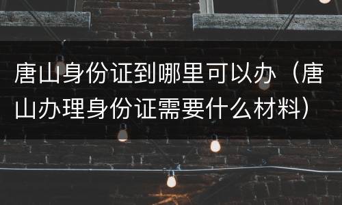 唐山身份证到哪里可以办（唐山办理身份证需要什么材料）