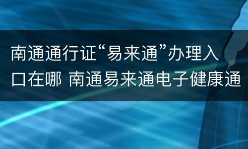 南通通行证“易来通”办理入口在哪 南通易来通电子健康通行证