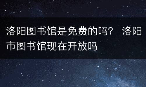 洛阳图书馆是免费的吗？ 洛阳市图书馆现在开放吗