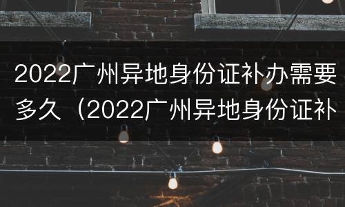 2022广州异地身份证补办需要多久（2022广州异地身份证补办需要多久办好）