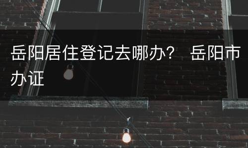 岳阳居住登记去哪办？ 岳阳市办证