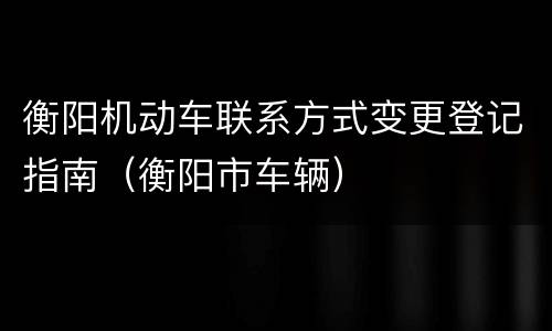 衡阳机动车联系方式变更登记指南（衡阳市车辆）